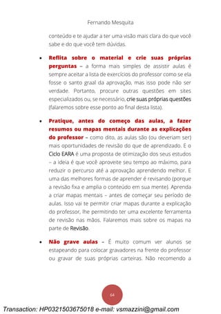Fernando Mesquita
64
conteúdo e te ajudar a ter uma visão mais clara do que você
sabe e do que você tem dúvidas.
 Reflita sobre o material e crie suas próprias
perguntas – a forma mais simples de assistir aulas é
sempre aceitar a lista de exercícios do professor como se ela
fosse o santo graal da aprovação, mas isso pode não ser
verdade. Portanto, procure outras questões em sites
especializados ou, se necessário, crie suas próprias questões
(falaremos sobre esse ponto ao final desta lista).
 Pratique, antes do começo das aulas, a fazer
resumos ou mapas mentais durante as explicações
do professor – como dito, as aulas são (ou deveriam ser)
mais oportunidades de revisão do que de aprendizado. E o
Ciclo EARA é uma proposta de otimização dos seus estudos
– a ideia é que você aproveite seu tempo ao máximo, para
reduzir o percurso até a aprovação aprendendo melhor. E
uma das melhores formas de aprender é revisando (porque
a revisão fixa e amplia o conteúdo em sua mente). Aprenda
a criar mapas mentais – antes de começar seu período de
aulas. Isso vai te permitir criar mapas durante a explicação
do professor, lhe permitindo ter uma excelente ferramenta
de revisão nas mãos. Falaremos mais sobre os mapas na
parte de Revisão.
 Não grave aulas – É muito comum ver alunos se
estapeando para colocar gravadores na frente do professor
ou gravar de suas próprias carteiras. Não recomendo a
Transaction: HP0321503675018 e-mail: vsmazzini@gmail.com
 