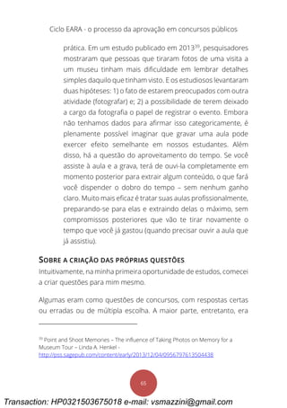 Ciclo EARA - o processo da aprovação em concursos públicos
65
prática. Em um estudo publicado em 201339
, pesquisadores
mostraram que pessoas que tiraram fotos de uma visita a
um museu tinham mais dificuldade em lembrar detalhes
simples daquilo que tinham visto. E os estudiosos levantaram
duas hipóteses: 1) o fato de estarem preocupados com outra
atividade (fotografar) e; 2) a possibilidade de terem deixado
a cargo da fotografia o papel de registrar o evento. Embora
não tenhamos dados para afirmar isso categoricamente, é
plenamente possível imaginar que gravar uma aula pode
exercer efeito semelhante em nossos estudantes. Além
disso, há a questão do aproveitamento do tempo. Se você
assiste à aula e a grava, terá de ouvi-la completamente em
momento posterior para extrair algum conteúdo, o que fará
você dispender o dobro do tempo – sem nenhum ganho
claro. Muito mais eficaz é tratar suas aulas profissionalmente,
preparando-se para elas e extraindo delas o máximo, sem
compromissos posteriores que vão te tirar novamente o
tempo que você já gastou (quando precisar ouvir a aula que
já assistiu).
SOBRE A CRIAÇÃO DAS PRÓPRIAS QUESTÕES
Intuitivamente, na minha primeira oportunidade de estudos, comecei
a criar questões para mim mesmo.
Algumas eram como questões de concursos, com respostas certas
ou erradas ou de múltipla escolha. A maior parte, entretanto, era
39
Point and Shoot Memories – The influence of Taking Photos on Memory for a
Museum Tour – Linda A. Henkel -
http://pss.sagepub.com/content/early/2013/12/04/0956797613504438
Transaction: HP0321503675018 e-mail: vsmazzini@gmail.com
 