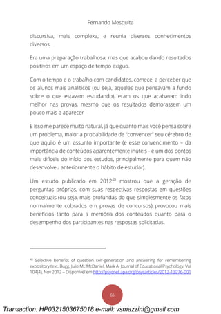 Fernando Mesquita
66
discursiva, mais complexa, e reunia diversos conhecimentos
diversos.
Era uma preparação trabalhosa, mas que acabou dando resultados
positivos em um espaço de tempo exíguo.
Com o tempo e o trabalho com candidatos, comecei a perceber que
os alunos mais analíticos (ou seja, aqueles que pensavam a fundo
sobre o que estavam estudando), eram os que acabavam indo
melhor nas provas, mesmo que os resultados demorassem um
pouco mais a aparecer
E isso me parece muito natural, já que quanto mais você pensa sobre
um problema, maior a probabilidade de “convencer” seu cérebro de
que aquilo é um assunto importante (e esse convencimento – da
importância de conteúdos aparentemente inúteis - é um dos pontos
mais difíceis do início dos estudos, principalmente para quem não
desenvolveu anteriormente o hábito de estudar).
Um estudo publicado em 201240
mostrou que a geração de
perguntas próprias, com suas respectivas respostas em questões
conceituais (ou seja, mais profundas do que simplesmente os fatos
normalmente cobrados em provas de concursos) provocou mais
benefícios tanto para a memória dos conteúdos quanto para o
desempenho dos participantes nas respostas solicitadas.
40
Selective benefits of question self-generation and answering for remembering
expository text. Bugg, Julie M.; McDaniel, Mark A. Journal of Educational Psychology, Vol
104(4), Nov 2012 – Disponível em http://psycnet.apa.org/psycarticles/2012-13976-001
Transaction: HP0321503675018 e-mail: vsmazzini@gmail.com
 