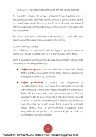 Ciclo EARA - o processo da aprovação em concursos públicos
67
As questões oficiais (de provas anteriores) são fundamentais e
indispensáveis para que você entenda o que e como a banca cobra
os conteúdos estabelecidos em edital. E principalmente quando você
estiver a algumas semanas da prova, procure resolver maciçamente
essas questões.
Em todo caso, como ferramenta de estudo, a criação de suas
próprias questões representa uma boa alternativa.
COMO CRIAR QUESTÕES?
Um problema com que você pode se deparar, principalmente se
nunca tiver criado questões antes, é o mais básico: como fazer?
Bom, a qualidade aumenta com a prática, mas um bom conjunto de
características é de questões que:
 Sejam completas – ou seja, abordem o conteúdo não de
forma pontual, mas abrangendo antecedentes, implicações
e relações com outros conteúdos;
 Sejam profundas – aquelas que ultrapassam a
superficialidade. Saber que Taylor foi o principal expoente da
Administração Científica é simples, é superficial. Saber quais
livros ele escreveu, em quais momentos, para enfrentar
quais períodos de suas indústrias, é mais profundo e te ajuda
a colocar o conhecimento em prática. Melhor ainda é buscar
sua influência no mundo atual. Pode nunca ser cobrado
dessa forma, mas o conhecimento necessário para
responder esses pontos com certeza exige de você um
comportamento diferenciado;
Transaction: HP0321503675018 e-mail: vsmazzini@gmail.com
 