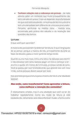 Fernando Mesquita
68
 Tenham relação com a cobrança em provas – de nada
adianta saber um conteúdo que muito provavelmente não
será cobrado em prova. E isso vai depender da profundidade
do que você está estudando. Uma prova de técnico judiciário
tem uma densidade bem diferente de uma para procurador.
Portanto, aprofunde na medida certa – medida essa
encontrada pela prática dos estudos e da resolução das
questões das bancas.
LEITURA
O que você quer aprender?
A maioria das pessoas tem “problemas” de leitura. O que é engraçado
de se pensar, porque a maioria de nós, principalmente durante as
fases de estudos, passa a maior parte do tempo lendo.
Quando eu era mais novo, tinha uma tática: Se deitasse para dormir
e não estivesse com sono, bastava pegar um livro e começar a ler -
era tiro e queda: em menos de 5 minutos, já estava caindo de sono.
Você já passou por isso? (Considerando que aprendi isso com meu
irmão, outras pessoas devem passar por isso).
Isso acontece porque a leitura para a maioria de nós é uma “atividade
passiva”.
Mas então, como transformá-la? Como aproveitar a leitura,
como melhorar a retenção dos conteúdos?
É relativamente simples, mas é uma atividade que você vai ter de
trabalhar repetidamente. Como seu modo de leitura já está
estabelecido, certamente será desconfortável mudar a forma como
Transaction: HP0321503675018 e-mail: vsmazzini@gmail.com
 