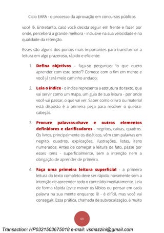 Ciclo EARA - o processo da aprovação em concursos públicos
69
você lê. Entretanto, caso você decida seguir em frente e fazer por
onde, perceberá a grande melhora - inclusive na sua velocidade e na
qualidade da retenção.
Esses são alguns dos pontos mais importantes para transformar a
leitura em algo prazeroso, rápido e eficiente:
1. Defina objetivos – faça-se perguntas: “o que quero
aprender com este texto”? Comece com o fim em mente e
você já terá meio caminho andado;
2. Leia o índice - o índice representa a estrutura do texto, que
vai servir como um mapa, um guia de sua leitura - por onde
você vai passar, o que vai ver. Saber como o livro ou material
está disposto é a primeira peça para resolver o quebra-
cabeças.
3. Procure palavras-chave e outros elementos
definidores e clarificadores - negritos, caixas, quadros.
Os livros, principalmente os didáticos, vêm com palavras em
negrito, quadros, explicações, ilustrações, listas, itens
numerados. Antes de começar a leitura de fato, passe por
esses itens - superficialmente, sem a intenção nem a
obrigação de aprender de primeira.
4. Faça uma primeira leitura superficial - a primeira
leitura do texto completo deve ser rápida, novamente sem a
intenção de apreender todo o conteúdo imediatamente. Leia
de forma rápida (evite mover os lábios ou pensar em cada
palavra na sua mente enquanto lê - é difícil, mas você vai
conseguir. Essa prática, chamada de subvocalização, é muito
Transaction: HP0321503675018 e-mail: vsmazzini@gmail.com
 