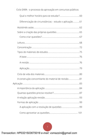 Ciclo EARA - o processo da aprovação em concursos públicos
7
Qual o melhor horário para se estudar?....................................60
Diferenciação de circunstâncias – estudo x aplicação............61
Assistindo aulas....................................................................................62
Sobre a criação das próprias questões..........................................65
Como criar questões?.....................................................................67
Leitura.....................................................................................................68
Concentração .......................................................................................72
Tipos de materiais de estudos..........................................................75
A base.................................................................................................76
A revisão ............................................................................................76
Aplicação............................................................................................79
Ciclo de vida dos materiais................................................................80
A construção concomitante do material de revisão....................81
Aplicação ........................................................................................................83
A importância da aplicação ...............................................................84
Quantas questões preciso resolver?...............................................87
A relação aplicação-revisão...............................................................93
Formas de aplicação ...........................................................................99
A aplicação com a resolução de questões ................................99
Como aproveitar as questões.................................................... 101
Transaction: HP0321503675018 e-mail: vsmazzini@gmail.com
 