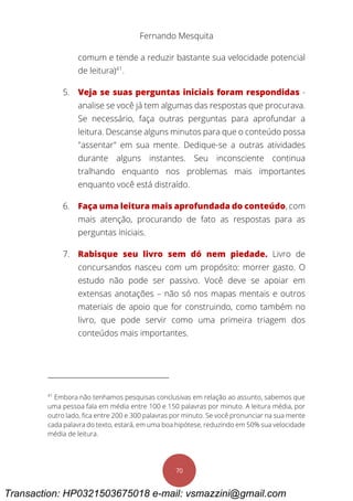 Fernando Mesquita
70
comum e tende a reduzir bastante sua velocidade potencial
de leitura)41
.
5. Veja se suas perguntas iniciais foram respondidas -
analise se você já tem algumas das respostas que procurava.
Se necessário, faça outras perguntas para aprofundar a
leitura. Descanse alguns minutos para que o conteúdo possa
"assentar" em sua mente. Dedique-se a outras atividades
durante alguns instantes. Seu inconsciente continua
tralhando enquanto nos problemas mais importantes
enquanto você está distraído.
6. Faça uma leitura mais aprofundada do conteúdo, com
mais atenção, procurando de fato as respostas para as
perguntas iniciais.
7. Rabisque seu livro sem dó nem piedade. Livro de
concursandos nasceu com um propósito: morrer gasto. O
estudo não pode ser passivo. Você deve se apoiar em
extensas anotações – não só nos mapas mentais e outros
materiais de apoio que for construindo, como também no
livro, que pode servir como uma primeira triagem dos
conteúdos mais importantes.
41
Embora não tenhamos pesquisas conclusivas em relação ao assunto, sabemos que
uma pessoa fala em média entre 100 e 150 palavras por minuto. A leitura média, por
outro lado, fica entre 200 e 300 palavras por minuto. Se você pronunciar na sua mente
cada palavra do texto, estará, em uma boa hipótese, reduzindo em 50% sua velocidade
média de leitura.
Transaction: HP0321503675018 e-mail: vsmazzini@gmail.com
 