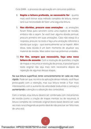 Ciclo EARA - o processo da aprovação em concursos públicos
71
8. Repita a leitura profunda, se necessário for - quanto
mais você treinar esse método completo de leitura, menor
será sua necessidade de fazer uma segunda leitura.
9. Nas dúvidas, procure suas anotações – as anotações
foram feitas para servirem como uma espécie de revisão,
embora não o sejam. Se você tiver alguma dúvida pontual,
procure primeiro em suas anotações. Caso não esteja lá a
resposta, procure no texto e faça uma anotação referente à
dúvida que surgiu – que eventualmente vai se repetir. Além
disso, toda dúvida é um bom momento de atualizar seu
material de revisão. Mais sobre isso nas próximas unidades.
10. Por fim, sempre que necessário, faça uma nova
leitura do assunto. Com a resolução de questões, criação
de mapas e resumos e resolução de provas, é possível que o
texto original não seja mais nem necessário depois da
repetição de algumas dessas etapas.
Na sua leitura superficial, tente conscientemente ler cada vez mais
rápido. Pode ser que, no início da aplicação desse método, você fique
preocupado com a retenção, mas sua leitura tende a ficar mais
interessantes com o aumento da velocidade (reduzindo o cansaço e
aumentando a atenção e a absorção dos conteúdos).
Com o tempo, essa leitura deverá ser combinada com mecanismos
de revisão (como a criação de mapas mentais ou de resumos). A
leitura completa do conteúdo original (texto-base) deverá ser cada
vez mais rara (chegando ao ponto ideal de não precisar ser feita mais
de uma vez).
Transaction: HP0321503675018 e-mail: vsmazzini@gmail.com
 