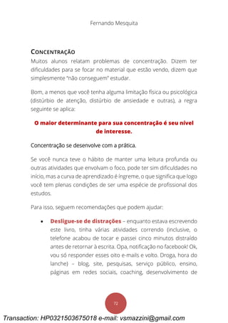 Fernando Mesquita
72
CONCENTRAÇÃO
Muitos alunos relatam problemas de concentração. Dizem ter
dificuldades para se focar no material que estão vendo, dizem que
simplesmente “não conseguem” estudar.
Bom, a menos que você tenha alguma limitação física ou psicológica
(distúrbio de atenção, distúrbio de ansiedade e outras), a regra
seguinte se aplica:
O maior determinante para sua concentração é seu nível
de interesse.
Concentração se desenvolve com a prática.
Se você nunca teve o hábito de manter uma leitura profunda ou
outras atividades que envolvam o foco, pode ter sim dificuldades no
início, mas a curva de aprendizado é íngreme, o que significa que logo
você tem plenas condições de ser uma espécie de profissional dos
estudos.
Para isso, seguem recomendações que podem ajudar:
 Desligue-se de distrações – enquanto estava escrevendo
este livro, tinha várias atividades correndo (inclusive, o
telefone acabou de tocar e passei cinco minutos distraído
antes de retornar à escrita. Opa, notificação no facebook! Ok,
vou só responder esses oito e-mails e volto. Droga, hora do
lanche) – blog, site, pesquisas, serviço público, ensino,
páginas em redes sociais, coaching, desenvolvimento de
Transaction: HP0321503675018 e-mail: vsmazzini@gmail.com
 