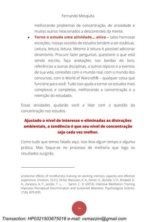 Fernando Mesquita
74
melhorando problemas de concentração, de ansiedade e
muitos outros relacionados a descontroles da mente.
 Torne o estudo uma atividade... ativa – salvo honrosas
exceções, nossas sessões de estudos tendem a ser estáticas.
Leitura, leitura, leitura. Mesmo à leitura é possível adicionar
dinamismo. Procure fazer perguntas, questione o que está
sendo escrito, faça anotações nas bordas do livro,
referências a outras disciplinas, a outros tópicos e a eventos
de sua vida, conexões com o mundo real, com o mundo dos
concursos, com o World of Warcraft® – qualquer coisa que
funcione para você. Tudo isso ajuda a tornar os estudos mais
complexos e completos, melhorando a concentração e a
retenção do estudado.
Essas atividades ajudarão você a lidar com a questão da
concentração nos estudos.
Ajustado o nível de interesse e eliminadas as distrações
ambientais, a tendência é que seu nível de concentração
seja cada vez melhor.
Como tudo que temos falado aqui, isso leva algum tempo e alguma
prática. Mas foque-se no processo de melhoria que logo os
resultados surgirão.
protective effects of mindfulness training on working memory capacity and affective
experience. Emotion, 10 (1), 54-64; MacLean, K. A., Ferrer, E., Aichele, S. R., Bridwell, D.
A., Zanesco, A. P., Jacobs, T. L., . . . Saron, C. D. (2010). Intensive Meditation Training
Improves Perceptual Discrimination and Sustained Attention. Psychological Science,
21(6), 829-839.
Transaction: HP0321503675018 e-mail: vsmazzini@gmail.com
 