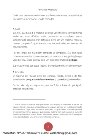 Fernando Mesquita
76
Cada uma desses materiais tem sua finalidade e suas características
peculiares, e deveria ser usado como tal.
A BASE
Base é... sua base. É o material de onde você tira seu conhecimento
inicial ou suas dúvidas mais profundas e complexas sobre
determinado assunto. Por definição, deve ser um material mais ou
menos completo45
, que atenda suas necessidades em termos de
conhecimento.
Por ser longo, ele é também completo (e complexo). É aí que estão
todos os exemplos, todo o contexto, os quadros e a organização que
você precisa. É isso que faz dele um excelente material de base.
E, precisamente por essas razões, é um péssimo material de revisão.
A REVISÃO
O material de revisão deve ser conciso, rápido, direto e de fácil
visualização, porque você deveria revisar o conteúdo todos os dias.
Eu vou dar alguns segundos para você ler a frase do parágrafo
anterior novamente.
45
Muitos alunos e clientes me questionam sobre quais os melhores materiais de
estudos. Sempre digo que o material deve te agradar, além de ser realista em relação
aos concursos. Digo “mais ou menos” completo porque é bem provável que você
precise complementar qualquer que seja seu material com outros, dado o aumento
da complexidade das provas. Assim, dificilmente apenas um livro será suficiente para
todos os estudos de uma prova razoavelmente complexa.
Transaction: HP0321503675018 e-mail: vsmazzini@gmail.com
 