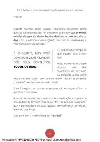 Ciclo EARA - o processo da aprovação em concursos públicos
77
Pronto?
Quando falarmos sobre revisão, trataremos novamente dessa
questão da periodicidade. Por enquanto, saiba que suas primeiras
revisões de assuntos desconhecidos deveriam acontecer todos os
dias, a fim de possibilitar a retenção do conteúdo de uma forma que
você nunca mais vai esquecer.
Eu demorei mais tempo do
que deveria para aceitar
isso.
Hoje, alunos me escrevem
dizendo que têm
“problemas de memória”.
Eu pergunto a eles como
revisam e eles dizem que, quando muito, revisam o conteúdo
completo “duas semanas antes da prova”.
E você imagina por que essas pessoas não conseguem fixar na
memória o que viram.
A curva do esquecimento será uma boa explicação a respeito da
necessidade de revisões mais frequentes. Por ora, nos basta saber
que a periodicidade de suas revisões provavelmente tem de ser
maior do que é hoje.
Mas, para isso, o material deve ser “revisável”.
É CHOCANTE, MAS VOCÊ
DEVERIA REVISAR A MAIORIA
DOS SEUS CONTEÚDOS
TODOS OS DIAS.
Transaction: HP0321503675018 e-mail: vsmazzini@gmail.com
 