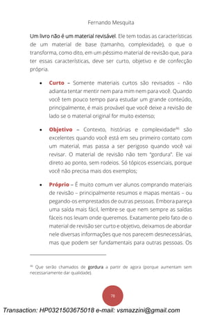 Fernando Mesquita
78
Um livro não é um material revisável. Ele tem todas as características
de um material de base (tamanho, complexidade), o que o
transforma, como dito, em um péssimo material de revisão que, para
ter essas características, deve ser curto, objetivo e de confecção
própria.
 Curto – Somente materiais curtos são revisados – não
adianta tentar mentir nem para mim nem para você. Quando
você tem pouco tempo para estudar um grande conteúdo,
principalmente, é mais provável que você deixe a revisão de
lado se o material original for muito extenso;
 Objetivo – Contexto, histórias e complexidade46
são
excelentes quando você está em seu primeiro contato com
um material, mas passa a ser perigoso quando você vai
revisar. O material de revisão não tem “gordura”. Ele vai
direto ao ponto, sem rodeios. Só tópicos essenciais, porque
você não precisa mais dos exemplos;
 Próprio – É muito comum ver alunos comprando materiais
de revisão – principalmente resumos e mapas mentais – ou
pegando-os emprestados de outras pessoas. Embora pareça
uma saída mais fácil, lembre-se que nem sempre as saídas
fáceis nos levam onde queremos. Exatamente pelo fato de o
material de revisão ser curto e objetivo, deixamos de abordar
nele diversas informações que nos parecem desnecessárias,
mas que podem ser fundamentais para outras pessoas. Os
46
Que serão chamados de gordura a partir de agora (porque aumentam sem
necessariamente dar qualidade).
Transaction: HP0321503675018 e-mail: vsmazzini@gmail.com
 