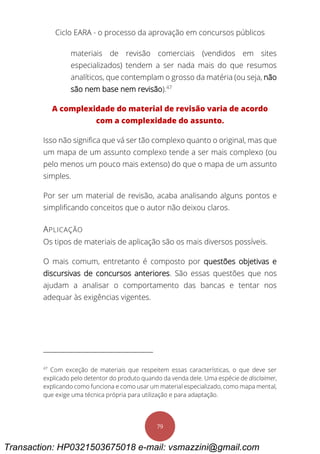 Ciclo EARA - o processo da aprovação em concursos públicos
79
materiais de revisão comerciais (vendidos em sites
especializados) tendem a ser nada mais do que resumos
analíticos, que contemplam o grosso da matéria (ou seja, não
são nem base nem revisão).47
A complexidade do material de revisão varia de acordo
com a complexidade do assunto.
Isso não significa que vá ser tão complexo quanto o original, mas que
um mapa de um assunto complexo tende a ser mais complexo (ou
pelo menos um pouco mais extenso) do que o mapa de um assunto
simples.
Por ser um material de revisão, acaba analisando alguns pontos e
simplificando conceitos que o autor não deixou claros.
APLICAÇÃO
Os tipos de materiais de aplicação são os mais diversos possíveis.
O mais comum, entretanto é composto por questões objetivas e
discursivas de concursos anteriores. São essas questões que nos
ajudam a analisar o comportamento das bancas e tentar nos
adequar às exigências vigentes.
47
Com exceção de materiais que respeitem essas características, o que deve ser
explicado pelo detentor do produto quando da venda dele. Uma espécie de disclaimer,
explicando como funciona e como usar um material especializado, como mapa mental,
que exige uma técnica própria para utilização e para adaptação.
Transaction: HP0321503675018 e-mail: vsmazzini@gmail.com
 