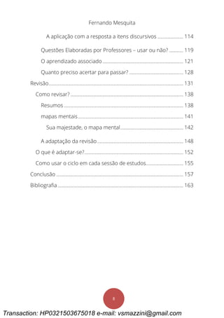 Fernando Mesquita
8
A aplicação com a resposta a itens discursivos .................... 114
Questões Elaboradas por Professores – usar ou não? ........... 119
O aprendizado associado............................................................... 121
Quanto preciso acertar para passar? .......................................... 128
Revisão......................................................................................................... 131
Como revisar? ........................................................................................ 138
Resumos ............................................................................................. 138
mapas mentais.................................................................................. 141
Sua majestade, o mapa mental................................................. 142
A adaptação da revisão ................................................................... 148
O que é adaptar-se?............................................................................. 152
Como usar o ciclo em cada sessão de estudos............................. 155
Conclusão ................................................................................................... 157
Bibliografia.................................................................................................. 163
Transaction: HP0321503675018 e-mail: vsmazzini@gmail.com
 
