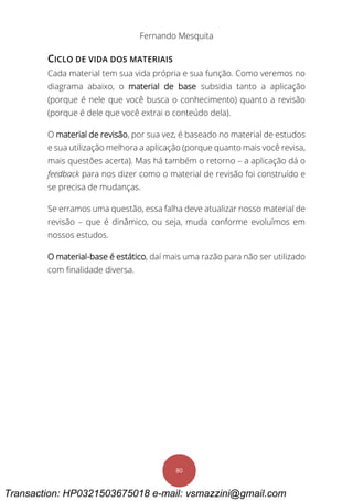 Fernando Mesquita
80
CICLO DE VIDA DOS MATERIAIS
Cada material tem sua vida própria e sua função. Como veremos no
diagrama abaixo, o material de base subsidia tanto a aplicação
(porque é nele que você busca o conhecimento) quanto a revisão
(porque é dele que você extrai o conteúdo dela).
O material de revisão, por sua vez, é baseado no material de estudos
e sua utilização melhora a aplicação (porque quanto mais você revisa,
mais questões acerta). Mas há também o retorno – a aplicação dá o
feedback para nos dizer como o material de revisão foi construído e
se precisa de mudanças.
Se erramos uma questão, essa falha deve atualizar nosso material de
revisão – que é dinâmico, ou seja, muda conforme evoluímos em
nossos estudos.
O material-base é estático, daí mais uma razão para não ser utilizado
com finalidade diversa.
Transaction: HP0321503675018 e-mail: vsmazzini@gmail.com
 