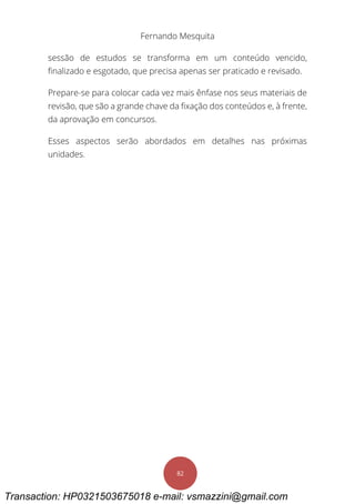 Fernando Mesquita
82
sessão de estudos se transforma em um conteúdo vencido,
finalizado e esgotado, que precisa apenas ser praticado e revisado.
Prepare-se para colocar cada vez mais ênfase nos seus materiais de
revisão, que são a grande chave da fixação dos conteúdos e, à frente,
da aprovação em concursos.
Esses aspectos serão abordados em detalhes nas próximas
unidades.
Transaction: HP0321503675018 e-mail: vsmazzini@gmail.com
 