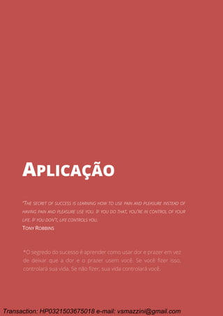 Ciclo EARA - o processo da aprovação em concursos públicos
83
APLICAÇÃO
APLICAÇÃO
“THE SECRET OF SUCCESS IS LEARNING HOW TO USE PAIN AND PLEASURE INSTEAD OF
HAVING PAIN AND PLEASURE USE YOU. IF YOU DO THAT, YOU'RE IN CONTROL OF YOUR
LIFE. IF YOU DON'T, LIFE CONTROLS YOU.
TONY ROBBINS
*O segredo do sucesso é aprender como usar dor e prazer em vez
de deixar que a dor e o prazer usem você. Se você fizer isso,
controlará sua vida. Se não fizer, sua vida controlará você.
Transaction: HP0321503675018 e-mail: vsmazzini@gmail.com
 