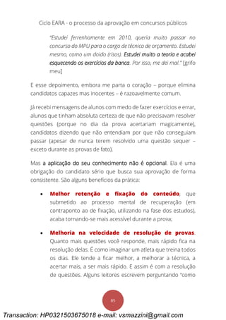 Ciclo EARA - o processo da aprovação em concursos públicos
85
“Estudei ferrenhamente em 2010, queria muito passar no
concurso do MPU para o cargo de técnico de orçamento. Estudei
mesmo, como um doido (risos). Estudei muito a teoria e acabei
esquecendo os exercícios da banca. Por isso, me dei mal.” [grifo
meu]
E esse depoimento, embora me parta o coração – porque elimina
candidatos capazes mas inocentes – é razoavelmente comum.
Já recebi mensagens de alunos com medo de fazer exercícios e errar,
alunos que tinham absoluta certeza de que não precisavam resolver
questões (porque no dia da prova acertariam magicamente),
candidatos dizendo que não entendiam por que não conseguiam
passar (apesar de nunca terem resolvido uma questão sequer –
exceto durante as provas de fato).
Mas a aplicação do seu conhecimento não é opcional. Ela é uma
obrigação do candidato sério que busca sua aprovação de forma
consistente. São alguns benefícios da prática:
 Melhor retenção e fixação do conteúdo, que
submetido ao processo mental de recuperação (em
contraponto ao de fixação, utilizando na fase dos estudos),
acaba tornando-se mais acessível durante a prova;
 Melhoria na velocidade de resolução de provas.
Quanto mais questões você responde, mais rápido fica na
resolução delas. É como imaginar um atleta que treina todos
os dias. Ele tende a ficar melhor, a melhorar a técnica, a
acertar mais, a ser mais rápido. E assim é com a resolução
de questões. Alguns leitores escrevem perguntando “como
Transaction: HP0321503675018 e-mail: vsmazzini@gmail.com
 