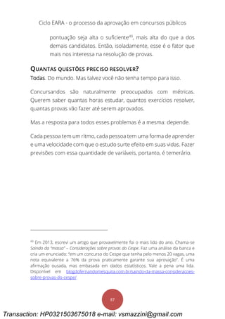 Ciclo EARA - o processo da aprovação em concursos públicos
87
pontuação seja alta o suficiente49
, mais alta do que a dos
demais candidatos. Então, isoladamente, esse é o fator que
mais nos interessa na resolução de provas.
QUANTAS QUESTÕES PRECISO RESOLVER?
Todas. Do mundo. Mas talvez você não tenha tempo para isso.
Concursandos são naturalmente preocupados com métricas.
Querem saber quantas horas estudar, quantos exercícios resolver,
quantas provas vão fazer até serem aprovados.
Mas a resposta para todos esses problemas é a mesma: depende.
Cada pessoa tem um ritmo, cada pessoa tem uma forma de aprender
e uma velocidade com que o estudo surte efeito em suas vidas. Fazer
previsões com essa quantidade de variáveis, portanto, é temerário.
49
Em 2013, escrevi um artigo que provavelmente foi o mais lido do ano. Chama-se
Saindo da “massa” – Considerações sobre provas do Cespe. Faz uma análise da banca e
cria um enunciado: “em um concurso do Cespe que tenha pelo menos 20 vagas, uma
nota equivalente a 76% da prova praticamente garante sua aprovação”. É uma
afirmação ousada, mas embasada em dados estatísticos. Vale a pena uma lida.
Disponível em blogdofernandomesquita.com.br/saindo-da-massa-consideracoes-
sobre-provas-do-cespe/
Transaction: HP0321503675018 e-mail: vsmazzini@gmail.com
 