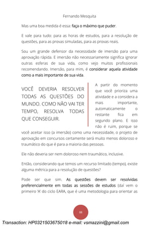 Fernando Mesquita
88
Mas uma boa medida é essa: faça o máximo que puder.
E vale para tudo: para as horas de estudos, para a resolução de
questões, para as provas simuladas, para as provas reais.
Sou um grande defensor da necessidade de imersão para uma
aprovação rápida. E imersão não necessariamente significa ignorar
outras esferas de sua vida, como vejo muitos profissionais
recomendando. Imersão, para mim, é considerar aquela atividade
como a mais importante de sua vida.
A partir do momento
que você prioriza uma
atividade e a considera a
mais importante,
automaticamente o
restante fica em
segundo plano. E isso
não é ruim, porque se
você aceitar isso (a imersão) como uma necessidade, o projeto de
aprovação em concursos certamente será muito menos doloroso e
traumático do que é para a maioria das pessoas.
Ele não deveria ser nem doloroso nem traumático, inclusive.
Então, considerando que temos um recurso limitado (tempo), existe
alguma métrica para a resolução de questões?
Pode ser que sim. As questões devem ser resolvidas
preferencialmente em todas as sessões de estudos (daí vem o
primeiro ‘A’ do ciclo EARA, que é uma metodologia para orientar as
VOCÊ DEVERIA RESOLVER
TODAS AS QUESTÕES DO
MUNDO. COMO NÃO VAI TER
TEMPO, RESOLVA TODAS
QUE CONSEGUIR.
Transaction: HP0321503675018 e-mail: vsmazzini@gmail.com
 