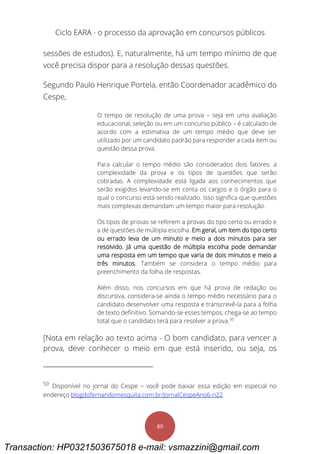 Ciclo EARA - o processo da aprovação em concursos públicos
89
sessões de estudos). E, naturalmente, há um tempo mínimo de que
você precisa dispor para a resolução dessas questões.
Segundo Paulo Henrique Portela, então Coordenador acadêmico do
Cespe,
O tempo de resolução de uma prova – seja em uma avaliação
educacional, seleção ou em um concurso público – é calculado de
acordo com a estimativa de um tempo médio que deve ser
utilizado por um candidato padrão para responder a cada item ou
questão dessa prova.
Para calcular o tempo médio são considerados dois fatores: a
complexidade da prova e os tipos de questões que serão
cobradas. A complexidade está ligada aos conhecimentos que
serão exigidos levando-se em conta os cargos e o órgão para o
qual o concurso está sendo realizado. Isso significa que questões
mais complexas demandam um tempo maior para resolução.
Os tipos de provas se referem a provas do tipo certo ou errado e
a de questões de múltipla escolha. Em geral, um item do tipo certo
ou errado leva de um minuto e meio a dois minutos para ser
resolvido. Já uma questão de múltipla escolha pode demandar
uma resposta em um tempo que varia de dois minutos e meio a
três minutos. Também se considera o tempo médio para
preenchimento da folha de respostas.
Além disso, nos concursos em que há prova de redação ou
discursiva, considera-se ainda o tempo médio necessário para o
candidato desenvolver uma resposta e transcrevê-la para a folha
de texto definitivo. Somando-se esses tempos, chega-se ao tempo
total que o candidato terá para resolver a prova.50
[Nota em relação ao texto acima - O bom candidato, para vencer a
prova, deve conhecer o meio em que está inserido, ou seja, os
50
Disponível no jornal do Cespe – você pode baixar essa edição em especial no
endereço blogdofernandomesquita.com.br/JornalCespeAno6-n22
Transaction: HP0321503675018 e-mail: vsmazzini@gmail.com
 