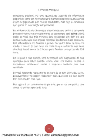 Fernando Mesquita
90
concursos públicos. Há uma quantidade absurda de informação
disponível, como em nenhum outro momento da história, mas ainda
assim negligenciada por muitos candidatos. Não seja o candidato
que ignora as informações disponíveis].
Essa informação (do cálculo que a banca usa para definir o tempo de
prova) é importante principalmente se seu tempo está acima (além)
disso: se você leva três minutos para responder um item do tipo
certo/errado, sabe que precisa melhorar seu tempo. Caso contrário,
terá dificuldades em finalizar a prova. Por outro lado, se leva em
média 1 minuto (o que deve ser mais do que suficiente nos itens
simples), levará cerca de 2 horas para finalizar uma prova de 120
itens.
Em relação à sua prática, será necessário um diagnóstico de sua
aplicação para saber quanto tempo você tem levado. Depois, é
importante estabelecer metas e objetivos factíveis para sua
realidade.
Se você responde rapidamente os itens (e os tem acertado, claro),
provavelmente vai poder responder mais questões do que quem
tem dificuldades com isso.
Mas agora é um bom momento para recuperarmos um gráfico que
vimos na primeira parte do livro:
Transaction: HP0321503675018 e-mail: vsmazzini@gmail.com
 