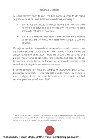 Fernando Mesquita
92
A tabela acima51
pode te dar uma boa noção a respeito de como
segmentar seus estudos. Analisando os dados, vemos que:
 Em termos absolutos, os índices são de 20% no início, 30%
no meio dos estudos e pelo menos 60% do tempo de cada
sessão de estudos ao final deles.
 Em termos relativos, representam respectivamente metade
do tempo, 2/3 do tempo e 3 vezes o tempo gasto com os
estudos.
Ou seja, se você estuda uma hora aos estudos, no início dos estudos
de uma disciplina, procure fazer pelo menos trinta minutos de
aplicação. No fim, se estudar 1 hora da disciplina na semana, faça
pelo menos 3 horas de aplicação. Parece muito, mas essa relação vai
te ajudar a atingir bons resultados por uma razão simples – ela
respeita cada etapa de seu desenvolvimento.
E tenha sempre em vista os tempos estabelecidos pela banca.
Estabeleça uma meta – uma resposta a cada minuto ou minuto e
meio e siga-a. Assim, em uma hora de exercícios, seria possível
resolver pelo menos 60 itens. Fácil?
51
Lembre-se de que a métrica que tratamos aqui é uma aproximação da realidade,
uma abordagem geral e didática. Os índices reais vão variar de caso a caso, mas é sua
tarefa buscar aplicar o que tratamos aqui à sua realidade.
Transaction: HP0321503675018 e-mail: vsmazzini@gmail.com
 