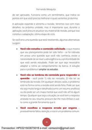 Fernando Mesquita
94
de ser aprovado. Funciona como um termômetro, que indica os
pontos em que você precisa melhorar e quais vertentes já domina.
A aplicação expande e alimenta a revisão. Veremos isso com mais
detalhes na próxima unidade, mas é importante que, durante a
aplicação, você procure atualizar seu material de revisão, porque isso
constitui a adaptação, última etapa de ciclo.
Se você erra uma questão que está resolvendo, algumas alternativas
surgem:
 Você não estudou o conteúdo solicitado, o que mostra
que seu planejamento pode ter sido falho – se foi cobrada
em prova uma questão que você não conhecia, existe a
necessidade de se rever a abrangência ou a profundidade do
que está sendo estudado. Pode ser que seja necessário
adaptar a rotina ao comportamento da banca. A solução
para o problema é ampliar os estudos.
 Você não se lembrou do conteúdo para responder a
questão – você pode 1) não ter revisado; 2) não ter se
lembrado da revisão. Em qualquer desses casos, o problema
está na forma como a revisão está sendo feita. Pode ser que
ela seja muito longa e detalhada (como um resumo analítico)
ou ela pode ser um mapa mental que você não vê há algum
tempo. Qualquer que seja a situação, se você tem a resposta
anotada no seu resumo, procure dar-lhe mais ênfase e usá-
lo como a grande ferramenta que é.
 Você escolheu a resposta errada por engano –
provavelmente faltou atenção, e isso é um problema comum.
Transaction: HP0321503675018 e-mail: vsmazzini@gmail.com
 