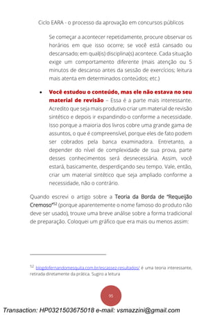 Ciclo EARA - o processo da aprovação em concursos públicos
95
Se começar a acontecer repetidamente, procure observar os
horários em que isso ocorre; se você está cansado ou
descansado; em qual(is) disciplina(s) acontece. Cada situação
exige um comportamento diferente (mais atenção ou 5
minutos de descanso antes da sessão de exercícios; leitura
mais atenta em determinados conteúdos; etc.)
 Você estudou o conteúdo, mas ele não estava no seu
material de revisão – Essa é a parte mais interessante.
Acredito que seja mais produtivo criar um material de revisão
sintético e depois ir expandindo-o conforme a necessidade.
Isso porque a maioria dos livros cobre uma grande gama de
assuntos, o que é compreensível, porque eles de fato podem
ser cobrados pela banca examinadora. Entretanto, a
depender do nível de complexidade de sua prova, parte
desses conhecimentos será desnecessária. Assim, você
estará, basicamente, desperdiçando seu tempo. Vale, então,
criar um material sintético que seja ampliado conforme a
necessidade, não o contrário.
Quando escrevi o artigo sobre a Teoria da Borda de “Requeijão
Cremoso”52
(porque aparentemente o nome famoso do produto não
deve ser usado), trouxe uma breve análise sobre a forma tradicional
de preparação. Coloquei um gráfico que era mais ou menos assim:
52
blogdofernandomesquita.com.br/escassez-resultados/ é uma teoria interessante,
retirada diretamente da prática. Sugiro a leitura
Transaction: HP0321503675018 e-mail: vsmazzini@gmail.com
 