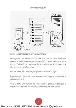 Fernando Mesquita
98
FIGURA 4: INTEGRAÇÃO ESTUDO-APLICAÇÃO-REVISÃO
Começamos com o estudo(inho). ‘Inho’ porque é pequeno. Você tem
apenas a primeiro contato com o conteúdo, para não estressar a
mente. Pode até fazer uma revisão imediatamente depois, embora
não seja a melhor alternativa.
Daí, partimos para a aplicação, que está sendo vista agora.
Essa aplicação vai te dar resultados positivos (acertos) e resultados
negativos (erros).
Você já tinha um material de revisão sendo produzido (porque o
material de revisão é produzido junto com os estudos, certo?).
Transaction: HP0321503675018 e-mail: vsmazzini@gmail.com
 