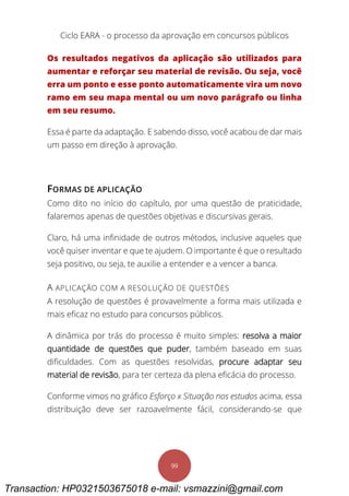 Ciclo EARA - o processo da aprovação em concursos públicos
99
Os resultados negativos da aplicação são utilizados para
aumentar e reforçar seu material de revisão. Ou seja, você
erra um ponto e esse ponto automaticamente vira um novo
ramo em seu mapa mental ou um novo parágrafo ou linha
em seu resumo.
Essa é parte da adaptação. E sabendo disso, você acabou de dar mais
um passo em direção à aprovação.
FORMAS DE APLICAÇÃO
Como dito no início do capítulo, por uma questão de praticidade,
falaremos apenas de questões objetivas e discursivas gerais.
Claro, há uma infinidade de outros métodos, inclusive aqueles que
você quiser inventar e que te ajudem. O importante é que o resultado
seja positivo, ou seja, te auxilie a entender e a vencer a banca.
A APLICAÇÃO COM A RESOLUÇÃO DE QUESTÕES
A resolução de questões é provavelmente a forma mais utilizada e
mais eficaz no estudo para concursos públicos.
A dinâmica por trás do processo é muito simples: resolva a maior
quantidade de questões que puder, também baseado em suas
dificuldades. Com as questões resolvidas, procure adaptar seu
material de revisão, para ter certeza da plena eficácia do processo.
Conforme vimos no gráfico Esforço x Situação nos estudos acima, essa
distribuição deve ser razoavelmente fácil, considerando-se que
Transaction: HP0321503675018 e-mail: vsmazzini@gmail.com
 