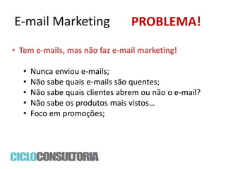 E-mail Marketing

PROBLEMA!

• Tem e-mails, mas não faz e-mail marketing!

•
•
•
•
•

Nunca enviou e-mails;
Não sabe quais e-mails são quentes;
Não sabe quais clientes abrem ou não o e-mail?
Não sabe os produtos mais vistos…
Foco em promoções;

 