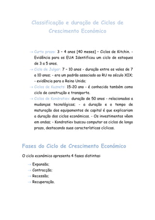 Classificação e duração de Ciclos de
               Crescimento Económico


       Curto prazo: 3 – 4 anos [40 meses] – Ciclos de Kitchin. -
       Evidência para os EUA Identificou um ciclo de estoques
       de 3 a 5 anos.
       Ciclo de Julgar: 7 – 10 anos - duração entre os vales de 7
       a 10 anos; - era um padrão associado ao RU no século XIX;
       - evidência para o Reino Unido;
       Ciclos de Kuznets: 15-20 ano - é conhecido também como
       ciclo de construção e transporte.
       Ciclos de Kondratiev: duração de 50 anos - relacionados a
       mudanças tecnológicas; - a duração e o tempo de
       maturação dos equipamentos de capital é que explicariam
       a duração dos ciclos económicos. - Os investimentos vêem
       em ondas; - Kondratiev buscou computar os ciclos de longo
       prazo, destacando suas características cíclicas.




Fases do Ciclo de Crescimento Económico
O ciclo económico apresenta 4 fases distintas:

     Expansão;
     Contracção;
     Recessão;
     Recuperação.
 