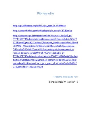 Bibliografia


http://pt.wikipedia.org/wiki/Ciclo_econ%C3%B4mico

http://www.thinkfn.com/wikibolsa/Ciclo_econ%C3%B3mico

http://www.google.com/search?hl=pt-PT&rlz=1C2GGGE_pt-
PTPT450PT456&prmd=imvns&source=lnms&tbm=isch&ei=2ZxUT
57ZEMna0QX914D7Cw&sa=X&oi=mode_link&ct=mode&cd=2&ved
=0CA0Q_AUoAQ&biw=1280&bih=923&q=ciclos%20economico-
%20ciclos%20de%20curto%20prazo&orq=ciclos++economico-
+ciclos+de+curto+prazo#hl=pt-PT&rlz=1C2GGGE_pt-
PTPT450PT456&tbm=isch&sa=X&ei=qJ5UT7DOPMGo0AX1zdDN
Cw&ved=0CDsQvwUoAQ&q=ciclos+economico+de+m%C3%A9dio+
prazo&spell=1&bav=on.2,or.r_gc.r_pw.r_qf.,cf.osb&fp=6d5ef512
27a0a9b1&biw=1280&bih=923



                                     Trabalho Realizado Por:

                                  Soraia Simões nº 11 do 11ºTV
 