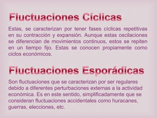 Estas, se caracterizan por tener fases cíclicas repetitivas
en su contracción y expansión. Aunque estas oscilaciones
se diferencian de movimientos continuos, estos se repiten
en un tiempo fijo. Estas se conocen propiamente como
ciclos económicos.

Son fluctuaciones que se caracterizan por ser regulares
debido a diferentes perturbaciones externas a la actividad
económica. Es en este sentido, simplificadamente que se
consideran fluctuaciones accidentales como huracanes,
guerras, elecciones, etc.

 