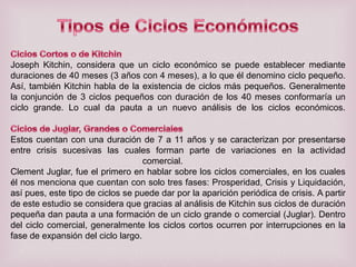 Joseph Kitchin, considera que un ciclo económico se puede establecer mediante
duraciones de 40 meses (3 años con 4 meses), a lo que él denomino ciclo pequeño.
Así, también Kitchin habla de la existencia de ciclos más pequeños. Generalmente
la conjunción de 3 ciclos pequeños con duración de los 40 meses conformaría un
ciclo grande. Lo cual da pauta a un nuevo análisis de los ciclos económicos.

Estos cuentan con una duración de 7 a 11 años y se caracterizan por presentarse
entre crisis sucesivas las cuales forman parte de variaciones en la actividad
comercial.
Clement Juglar, fue el primero en hablar sobre los ciclos comerciales, en los cuales
él nos menciona que cuentan con solo tres fases: Prosperidad, Crisis y Liquidación,
así pues, este tipo de ciclos se puede dar por la aparición periódica de crisis. A partir
de este estudio se considera que gracias al análisis de Kitchin sus ciclos de duración
pequeña dan pauta a una formación de un ciclo grande o comercial (Juglar). Dentro
del ciclo comercial, generalmente los ciclos cortos ocurren por interrupciones en la
fase de expansión del ciclo largo.

 