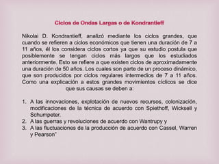 Nikolai D. Kondrantieff, analizó mediante los ciclos grandes, que
cuando se refieren a ciclos económicos que tienen una duración de 7 a
11 años, él los considera ciclos cortos ya que su estudio postula que
posiblemente se tengan ciclos más largos que los estudiados
anteriormente. Esto se refiere a que existen ciclos de aproximadamente
una duración de 50 años. Los cuales son parte de un proceso dinámico,
que son producidos por ciclos regulares intermedios de 7 a 11 años.
Como una explicación a estos grandes movimientos cíclicos se dice
que sus causas se deben a:
1. A las innovaciones, explotación de nuevos recursos, colonización,
modificaciones de la técnica de acuerdo con Spiethoff, Wicksell y
Schumpeter.
2. A las guerras y revoluciones de acuerdo con Wantrupy y
3. A las fluctuaciones de la producción de acuerdo con Cassel, Warren
y Pearson”

 