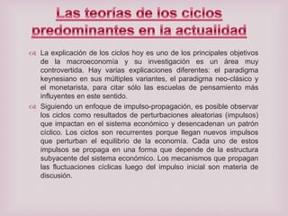  La explicación de los ciclos hoy es uno de los principales objetivos
de la macroeconomía y su investigación es un área muy
controvertida. Hay varias explicaciones diferentes: el paradigma
keynesiano en sus múltiples variantes, el paradigma neo-clásico y
el monetarista, para citar sólo las escuelas de pensamiento más
influyentes en este sentido.
 Siguiendo un enfoque de impulso-propagación, es posible observar
los ciclos como resultados de perturbaciones aleatorias (impulsos)
que impactan en el sistema económico y desencadenan un patrón
cíclico. Los ciclos son recurrentes porque llegan nuevos impulsos
que perturban el equilibrio de la economía. Cada uno de estos
impulsos se propaga en una forma que depende de la estructura
subyacente del sistema económico. Los mecanismos que propagan
las fluctuaciones cíclicas luego del impulso inicial son materia de
discusión.

 