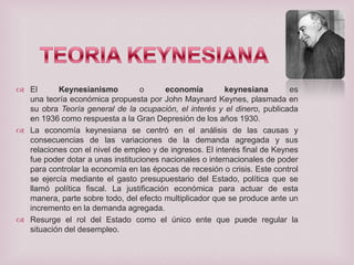  El
Keynesianismo
o
economía
keynesiana
es
una teoría económica propuesta por John Maynard Keynes, plasmada en
su obra Teoría general de la ocupación, el interés y el dinero, publicada
en 1936 como respuesta a la Gran Depresión de los años 1930.
 La economía keynesiana se centró en el análisis de las causas y
consecuencias de las variaciones de la demanda agregada y sus
relaciones con el nivel de empleo y de ingresos. El interés final de Keynes
fue poder dotar a unas instituciones nacionales o internacionales de poder
para controlar la economía en las épocas de recesión o crisis. Este control
se ejercía mediante el gasto presupuestario del Estado, política que se
llamó política fiscal. La justificación económica para actuar de esta
manera, parte sobre todo, del efecto multiplicador que se produce ante un
incremento en la demanda agregada.
 Resurge el rol del Estado como el único ente que puede regular la
situación del desempleo.

 