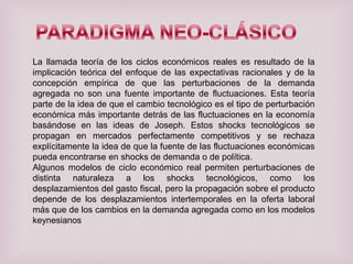 La llamada teoría de los ciclos económicos reales es resultado de la
implicación teórica del enfoque de las expectativas racionales y de la
concepción empírica de que las perturbaciones de la demanda
agregada no son una fuente importante de fluctuaciones. Esta teoría
parte de la idea de que el cambio tecnológico es el tipo de perturbación
económica más importante detrás de las fluctuaciones en la economía
basándose en las ideas de Joseph. Estos shocks tecnológicos se
propagan en mercados perfectamente competitivos y se rechaza
explícitamente la idea de que la fuente de las fluctuaciones económicas
pueda encontrarse en shocks de demanda o de política.
Algunos modelos de ciclo económico real permiten perturbaciones de
distinta naturaleza a los shocks tecnológicos, como los
desplazamientos del gasto fiscal, pero la propagación sobre el producto
depende de los desplazamientos intertemporales en la oferta laboral
más que de los cambios en la demanda agregada como en los modelos
keynesianos

 