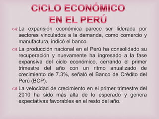  La expansión económica parece ser liderada por
sectores vinculados a la demanda, como comercio y
manufactura, indicó el banco.
 La producción nacional en el Perú ha consolidado su
recuperación y nuevamente ha ingresado a la fase
expansiva del ciclo económico, cerrando el primer
trimestre del año con un ritmo anualizado de
crecimiento de 7.3%, señaló el Banco de Crédito del
Perú (BCP).
 La velocidad de crecimiento en el primer trimestre del
2010 ha sido más alta de lo esperado y genera
expectativas favorables en el resto del año.

 