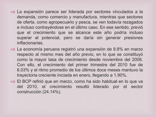  La expansión parece ser liderada por sectores vinculados a la
demanda, como comercio y manufactura, mientras que sectores
de oferta, como agropecuario y pesca, se ven todavía rezagados
e incluso contrayéndose en el último caso. En ese sentido, previó
que el crecimiento que se alcance este año podría incluso
superar al potencial, pero se daría sin generar presiones
inflacionarias.
 La economía peruana registró una expansión de 8.8% en marzo
respecto al mismo mes del año previo, en lo que se constituyó
como la mayor tasa de crecimiento desde noviembre del 2008.
Con ello, el crecimiento del primer trimestre del 2010 fue de
6.03% y el ritmo promedio de los últimos doce meses mantuvo la
trayectoria creciente iniciada en enero, llegando a 1.90%.
 El BCP refirió que en marzo, como ha sido habitual en lo que va
del 2010, el crecimiento resultó liderado por el sector
construcción (24.14%).

 