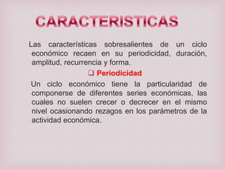 Las características sobresalientes de un ciclo
económico recaen en su periodicidad, duración,
amplitud, recurrencia y forma.
 Periodicidad
Un ciclo económico tiene la particularidad de
componerse de diferentes series económicas, las
cuales no suelen crecer o decrecer en el mismo
nivel ocasionando rezagos en los parámetros de la
actividad económica.

 
