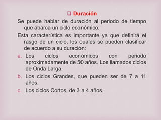  Duración
Se puede hablar de duración al periodo de tiempo
que abarca un ciclo económico.
Esta característica es importante ya que definirá el
rasgo de un ciclo, los cuales se pueden clasificar
de acuerdo a su duración:
a. Los
ciclos
económicos
con
periodo
aproximadamente de 50 años. Los llamados ciclos
de Onda Larga.
b. Los ciclos Grandes, que pueden ser de 7 a 11
años.
c. Los ciclos Cortos, de 3 a 4 años.

 