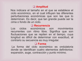 Amplitud
Nos indicara el tamaño en el que se establece el
ciclo económico, en el cual influyen las diferentes
perturbaciones económicas que son las que lo
determinan. Es decir, que tan grande puede ser la
cima o fondo de un ciclo.
 Recurrencia
Los
ciclos
económicos
son
movimientos
recurrentes con ritmo libre. Significa que son
fluctuaciones que se repiten en el tiempo, cuya
longitud es difícil de determinar con exactitud, al
contrario su secuencia es muy irregular.
 Forma
La forma del ciclo económico es ondulatoria
donde se identifican cuatro elementos definitorios:
expansión, auge, contracción y punto mínimo.

 