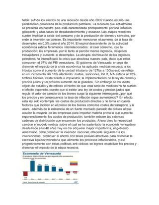 había sufrido los efectos de una recesión desde año 2002 cuando ocurrió una
paralización provocada de la producción petrolera. La recesión que actualmente
se presenta en nuestro país está caracterizada principalmente por una inflación
galopante y altas tasas de desabastecimiento y escasez. Las etapas recesivas
suelen implicar la caída del consumo y de la producción de bienes y servicios, por
ende la inversión se contrae. Es importante mencionar el aumento de la tasa de
desempleo en 0,3% para el año 2014. El espiral descendente de la actividad
económica exhibe fenómenos interrelacionados: al caer consumo, cae la
producción; las empresas, por lo tanto al percibir menos ingresos, despiden
trabajadores y aumenta el desempleo. La abrupta disminución de los ingresos
petroleros ha intensificado la crisis que atraviesa nuestro país, dado que estos
componen el 97% del PIB venezolano. El gobierno de Venezuela en aras de
disminuir el impacto de la crisis económica ha aplicado medidas respecto a los
tributos como el aumento de la unidad tributaria de 127bs a 150bs esto se refleja
en un incremento del 18% afectando: multas, sanciones, ISLR, IVA estaba al 12%,
timbres fiscales, cesta tickets e impuestos, la implementación de la ley de costos y
precios justos y un próximo aumento de la gasolina. Sin embargo se ha vuelto
objeto de estudio y de críticas el hecho de que esta serie de medidas no ha surtido
el efecto esperado, puesto que si existe una ley de costos y precios justos que
regula el valor de cambio de los bienes surge la siguiente interrogante:¿por qué
los precios y en consecuencia la tasa de inflación sigue aumentando? En efecto,
esta ley solo contempla los costos de producción directos y no toma en cuenta
factores que inciden en el precio de los bienes como los costes de transporte y la
usura, además de la existencia de un fuerte mercado paralelo de divisas al que
acuden la mayoría de las empresas para importar materia prima lo que aumenta
exponencialmente los costos de producción, también existen las extensas
cadenas de distribución que encarecen los productos. Ahora bien, la necesidad
cambiar el modelo rentista sobre el cual se ha sustentado la economía venezolana
desde hace casi 40 años hoy en día adquiere mayor importancia, el gobierno
venezolano debe promover la inversión nacional, ofrecerle seguridad a los
inversionistas, promover el ahorro con tasas pasivas atractivas para disminuir la
excesiva liquidez monetaria que alimenta los procesos inflacionarios, y así
progresivamente con estas políticas anti cíclicas se lograra estabilizar los precios y
disminuir el impacto de la etapa recesiva.
 