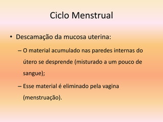 Ciclo Menstrual
• Descamação da mucosa uterina:
– O material acumulado nas paredes internas do
útero se desprende (misturado a um pouco de
sangue);
– Esse material é eliminado pela vagina
(menstruação).
 