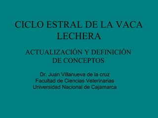 CICLO ESTRAL DE LA VACA 
LECHERA 
ACTUALIZACIÓN Y DEFINICIÓN 
DE CONCEPTOS 
Dr. Juan Villanueva de la cruz 
Facultad de Ciencias Veterinarias 
Universidad Nacional de Cajamarca 
 