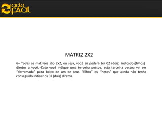 MATRIZ 2X2
6– Todas as matrizes são 2x2, ou seja, você só poderá ter 02 (dois) indicados(filhos)
diretos a você. Caso você indique uma terceira pessoa, esta terceira pessoa vai ser
“derramada” para baixo de um de seus “filhos” ou “netos” que ainda não tenha
conseguido indicar os 02 (dois) diretos.

 