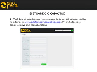 EFETUANDO O CADASTRO
1 – Você deve se cadastrar atravéz de um convite de um patrocinador já ativo
no sistema. Ex: www.ciclofacil.com/seupatrocinador. Preencha todos os
dados, inclusive seus dados bancários.

 