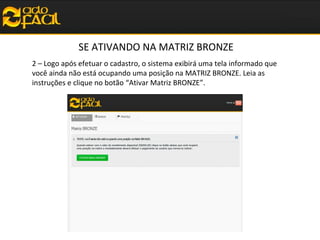 SE ATIVANDO NA MATRIZ BRONZE
2 – Logo após efetuar o cadastro, o sistema exibirá uma tela informado que
você ainda não está ocupando uma posição na MATRIZ BRONZE. Leia as
instruções e clique no botão “Ativar Matriz BRONZE”.

 