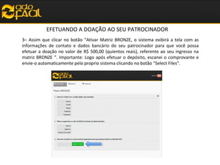 EFETUANDO A DOAÇÃO AO SEU PATROCINADOR
3– Assim que clicar no botão “Ativar Matriz BRONZE, o sistema exibirá a tela com as
informações de contato e dados bancário do seu patrocinador para que você possa
efetuar a doação no valor de R$ 500,00 (quientos reais), referente ao seu ingresso na
matriz BRONZE ”. Importante: Logo após efetuar o depósito, escanei o comprovante e
envie-o automaticamente pelo proprio sistema clicando no botão “Select Files”.

 